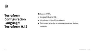 © 2018 HashiCorp
Terraform
Configuration
Language:
Terraform 0.12
19
Enhanced HCL
● Merges HCL and HIL
● Introduces a robust type system
● Addresses large list of enhancements and feature
requests
 