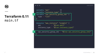 CODE EDITOR
© 2018 HashiCorp
variable "ami" {}
variable "instance_type" {}
variable "vpc_security_group_ids" {
type = "list"
}
resource "aws_instance" "example" {
ami = "${var.ami}"
instance_type = "${var.instance_type}"
vpc_security_group_ids = "${var.vpc_security_group_ids}"
}
Terraform 0.11
main.tf
24
 