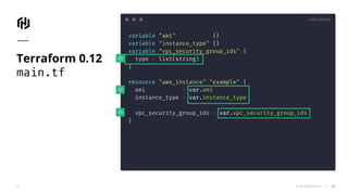 CODE EDITOR
© 2018 HashiCorp
variable "ami" {}
variable "instance_type" {}
variable "vpc_security_group_ids" {
type = list(string)
}
resource "aws_instance" "example" {
ami = var.ami
instance_type = var.instance_type
vpc_security_group_ids = var.vpc_security_group_ids
}
Terraform 0.12
main.tf
25
 