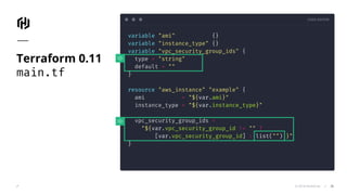 CODE EDITOR
© 2018 HashiCorp
variable "ami" {}
variable "instance_type" {}
variable "vpc_security_group_ids" {
type = "string"
default = ""
}
resource "aws_instance" "example" {
ami = "${var.ami}"
instance_type = "${var.instance_type}"
vpc_security_group_ids =
"${var.vpc_security_group_id != "" ?
[var.vpc_security_group_id] : list("") }"
}
Terraform 0.11
main.tf
26
 