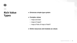 Copyright © 2018 HashiCorp ⁄
Rich Value
Types
● Enhances simple type system
● Complex values
○ maps and lists!
○ maps of maps!!
○ maps of lists of maps of lists!!!
● Entire resources and modules as values
29
 