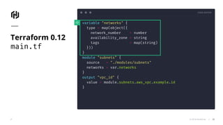 CODE EDITOR
© 2018 HashiCorp
variable "networks" {
type = map(object({
network_number = number
availability_zone = string
tags = map(string)
}))
}
module "subnets" {
source = "./modules/subnets"
networks = var.networks
}
output "vpc_id" {
value = module.subnets.aws_vpc.example.id
}
Terraform 0.12
main.tf
33
 