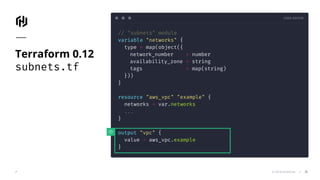 CODE EDITOR
© 2018 HashiCorp
// "subnets" module
variable "networks" {
type = map(object({
network_number = number
availability_zone = string
tags = map(string)
}))
}
resource "aws_vpc" "example" {
networks = var.networks
...
}
output "vpc" {
value = aws_vpc.example
}
Terraform 0.12
subnets.tf
35
 