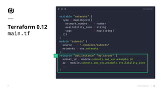 CODE EDITOR
© 2018 HashiCorp
variable "networks" {
type = map(object({
network_number = number
availability_zone = string
tags = map(string)
}))
}
module "subnets" {
source = "./modules/subnets"
networks = var.networks
}
resource "aws_instance" "my_server" {
subnet_id = module.subnets.aws_vpc.example.id
az = module.subnets.aws_vpc.example.availability_zone
...
}
Terraform 0.12
main.tf
36
 