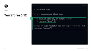TERMINAL
© 2018 HashiCorp
$ terraform plan
Error: Unsupported block type
on main.tf line 36, in outptu "item":
1: outptu "item" {
Blocks of type "outptu" are not expected here. Did
you mean "output"?
Terraform 0.12
41
 