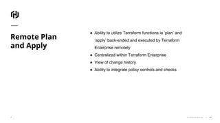 © 2018 HashiCorp
Remote Plan
and Apply
47
● Ability to utilize Terraform functions ie ‘plan’ and
‘apply’ back-ended and executed by Terraform
Enterprise remotely
● Centralized within Terraform Enterprise
● View of change history
● Ability to integrate policy controls and checks
 