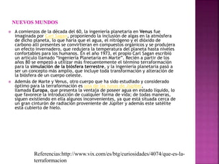  A comienzos de la década del 60, la ingeniería planetaria en Venus fue
imaginada por Carl Sagan, proponiendo la inclusión de algas en la atmósfera
de dicho planeta, lo que haría que el agua, el nitrógeno y el dióxido de
carbono allí presentes se convirtieran en compuestos orgánicos y se produjera
un efecto invernadero, que redujera la temperatura del planeta hasta niveles
confortables para los humanos. En el año 1973, el propio Carl Sagan escribió
un artículo llamado “Ingeniería Planetaria en Marte”. Recién a partir de los
años 80 se empezó a utilizar más frecuentemente el término terraformación
para la simulación de la biósfera terrestre, y la ingeniería planetaria pasó a
ser un concepto más amplio, que incluye toda transformación y alteración de
la biósfera de un cuerpo celeste.
 Además de Marte y Venus, otro cuerpo que ha sido estudiado y considerado
óptimo para la terraformación es una de las lunas de Júpiter,
llamada Europa, que presenta la ventaja de poseer agua en estado líquido, lo
que favorece la introducción de cualquier forma de vida; de todas maneras,
siguen existiendo en ella algunos inconvenientes, ya que está situada cerca de
un gran cinturón de radiación proveniente de Júpiter y además este satélite
está cubierto de hielo.
Referencias:http://www.vix.com/es/btg/curiosidades/4074/que-es-la-
terraformacion
 