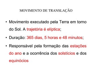 MOVIMENTO DE TRANSLAÇÃO
• Movimento executado pela Terra em torno
do Sol. A trajetória é elíptica;
• Duração: 365 dias, 5 horas e 48 minutos;
• Responsável pela formação das estações
do ano e a ocorrência dos solstícios e dos
equinócios
 