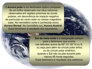 A Aurora polar é um fenômeno óptico composto
de um brilho observado nos céus noturnos
observados em regiões próximas às zonas
polares, em decorrência do impacto negativo
de partículas do vento solar no campo magnético
solar. No hemisfério norte é conhecida como
Aurora Boreal. No hemisfério sul, Aurora Austral.
Esse fenômeno é resultado dos equinócios.
Sol da meia-noite é a designação comum
para o fenômeno que ocorre
nas latitudes acima de 66º 33’ 39" N ou S,
ou seja para além do círculo polar ártico
ou do círculo polar antártico,
quando o Sol não se põe durante pelo
menos 95 horas seguidas.
Esse fenômeno é resultado dos solstícios.
 