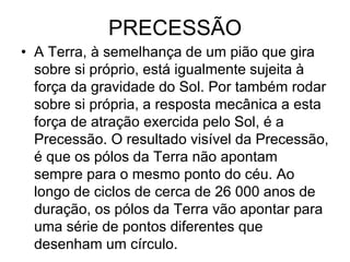 PRECESSÃO
• A Terra, à semelhança de um pião que gira
sobre si próprio, está igualmente sujeita à
força da gravidade do Sol. Por também rodar
sobre si própria, a resposta mecânica a esta
força de atração exercida pelo Sol, é a
Precessão. O resultado visível da Precessão,
é que os pólos da Terra não apontam
sempre para o mesmo ponto do céu. Ao
longo de ciclos de cerca de 26 000 anos de
duração, os pólos da Terra vão apontar para
uma série de pontos diferentes que
desenham um círculo.
 