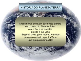 HISTÓRIA DO PLANETA TERRA
Antigamente, achavam que nosso planeta
era o centro do Sistema Solar,
com o Sol e os planetas
girando à sua volta.
Engano! Muita gente morreu tentando
provar o contrário: que é a Terra
que gira ao redor do Sol.
 