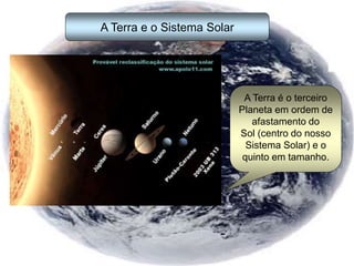 A Terra e o Sistema Solar
A Terra é o terceiro
Planeta em ordem de
afastamento do
Sol (centro do nosso
Sistema Solar) e o
quinto em tamanho.
 