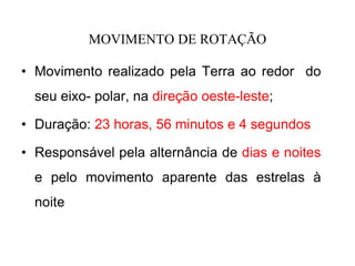 MOVIMENTO DE ROTAÇÃO
• Movimento realizado pela Terra ao redor do
seu eixo- polar, na direção oeste-leste;
• Duração: 23 horas, 56 minutos e 4 segundos
• Responsável pela alternância de dias e noites
e pelo movimento aparente das estrelas à
noite
 