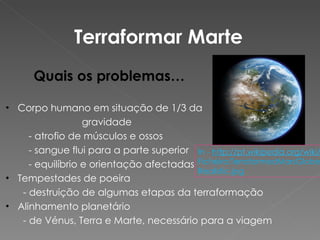 Terraformar Marte Quais os problemas… Corpo humano em situação de 1/3 da gravidade   - atrofio de músculos e ossos   - sangue flui para a parte superior    - equilíbrio e orientação afectadas Tempestades de poeira    - destruição de algumas etapas da terraformação Alinhamento planetário   - de Vénus, Terra e Marte, necessário para a viagem In -  ht tp://pt.wikipedia.org/wiki/  Ficheiro:TerraformedMarsGlobeRealistic.jpg 