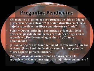 Preguntas PendientesPreguntas Pendientes
• ¿El metano y el amoniaco son pruebas de vida en Marte?¿El metano y el amoniaco son pruebas de vida en Marte?
¿Proceden de los volcanes? ¿O están disueltos en el hielo¿Proceden de los volcanes? ¿O están disueltos en el hielo
bajo la superficie y se libera cuando este se funde?bajo la superficie y se libera cuando este se funde?
• Spirit y Opportunity han encontrado evidencias de laSpirit y Opportunity han encontrado evidencias de la
presencia pasada de indigentes cantidades de agua en lapresencia pasada de indigentes cantidades de agua en la
superficie. ¿Dónde está el agua ahora? ¿Cuándosuperficie. ¿Dónde está el agua ahora? ¿Cuándo
desapareció?desapareció?
• ¿Cuándo dejaron de tener actividad los volcanes? ¿Fue tan¿Cuándo dejaron de tener actividad los volcanes? ¿Fue tan
reciente (hace 1 millón de años), como las imágenes dereciente (hace 1 millón de años), como las imágenes de
Mars Express parecen indicar?Mars Express parecen indicar?
• ¿Sobrevivirán los coches robot a un invierno en la¿Sobrevivirán los coches robot a un invierno en la
superficie de Marte para seguir trabajando en primavera?superficie de Marte para seguir trabajando en primavera?
 