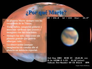 ¿Por qué Marte?¿Por qué Marte?
• El planeta Marte siempre nos ha
recordado de la Tierra.
• Tiene nubes, casquetes polares y
manchas verdosas que crecen y
menguan con las estaciones.
• Siempre ha sido visto como un
planeta gemelo que podría
albergar vida.
• La observación (aunque
imaginaria) de canales dio al
planeta un misterio especial.
Imagen: Martin Mobberley
 