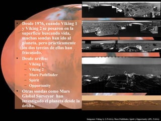 • Desde 1976, cuando Viking 1
y Viking 2 se posaron en la
superficie buscando vida,
muchas sondas han ido al
planeta, pero prácticamente
los dos tercios de ellas han
fracasado.
• Desde arriba:
– Viking 1
– Viking 2
– Mars Pathfinder
– Spirit
– Opportunity
• Otras sondas como Mars
Global Surveyor han
investigado el planeta desde la
órbita.
Imágenes: Viking 1y 2 (NASA), Mars Pathfinder, Spirit y Opportunity (JPL, NASA)
 