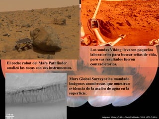Las sondas Viking llevaron pequeños
laboratorios para buscar señas de vida,
pero sus resultados fueron
contradictorios.El coche robot del Mars Pathfinder
analizó las rocas con sus instrumentos.
Mars Global Surveyor ha mandado
imágenes asombrosas que muestran
evidencia de la acción de agua en la
superficie.
Imágenes: Viking (NASA), Mars Pathfinder, MGS (JPL, NASA)
 