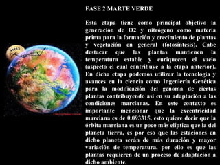 FASE 2 MARTE VERDE
Esta etapa tiene como principal objetivo la
generación de O2 y nitrógeno como materia
prima para la formación y crecimiento de plantas
y vegetación en general (fotosíntesis). Cabe
destacar que las plantas mantienen la
temperatura estable y enriquecen el suelo
(aspecto el cual contribuye a la etapa anterior).
En dicha etapa podemos utilizar la tecnología y
avances en la ciencia como Ingeniería Genética
para la modificación del genoma de ciertas
plantas contribuyendo así en su adaptación a las
condiciones marcianas. En este contexto es
importante mencionar que la excentricidad
marciana es de 0.093315, esto quiere decir que la
órbita marciana es un poco más elíptica que la del
planeta tierra, es por eso que las estaciones en
dicho planeta serán de más duración y mayor
variación de temperatura, por ello es que las
plantas requieren de un proceso de adaptación a
dicho ambiente.
 