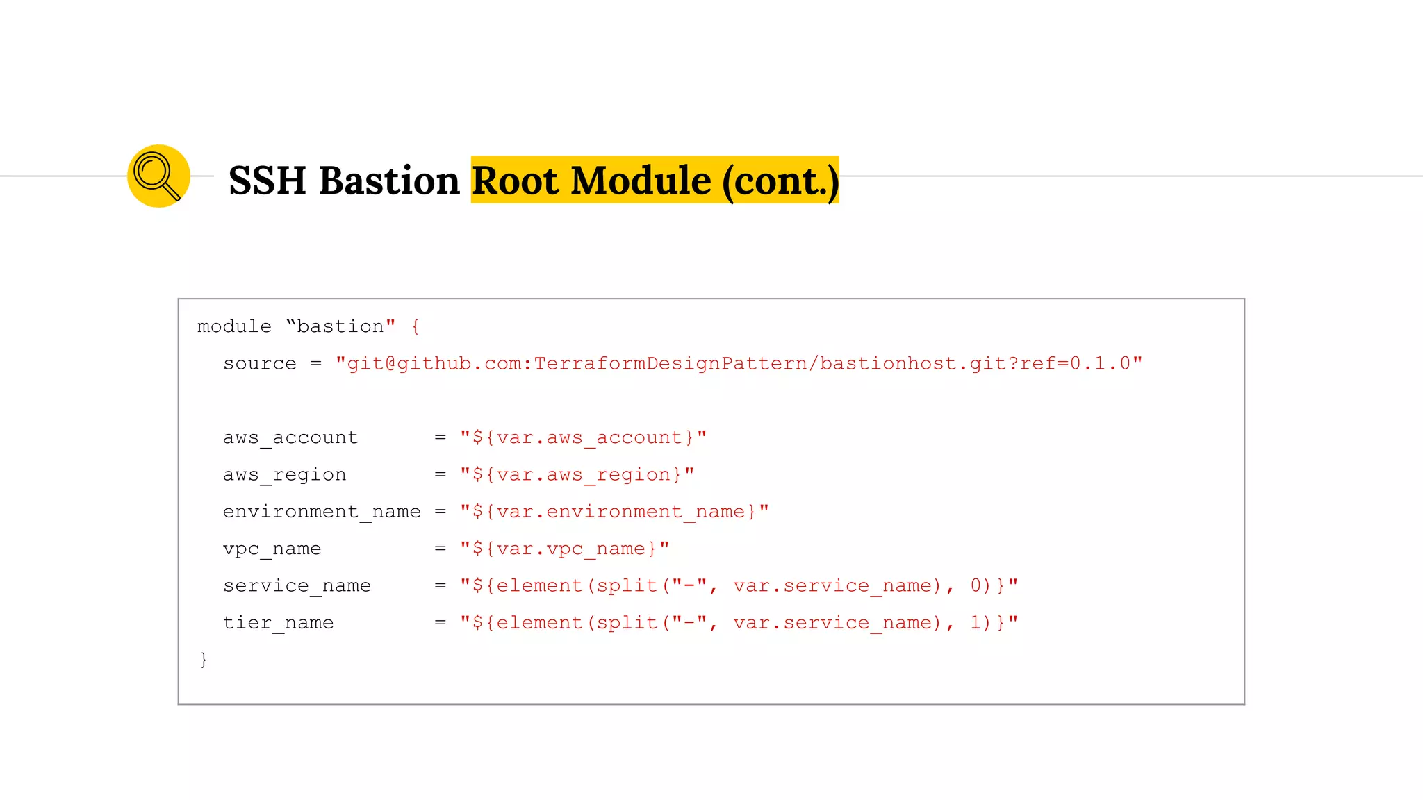 module “bastion" {
source = "git@github.com:TerraformDesignPattern/bastionhost.git?ref=0.1.0"
aws_account = "${var.aws_account}"
aws_region = "${var.aws_region}"
environment_name = "${var.environment_name}"
vpc_name = "${var.vpc_name}"
service_name = "${element(split("-", var.service_name), 0)}"
tier_name = "${element(split("-", var.service_name), 1)}"
}
SSH Bastion Root Module (cont.)
 