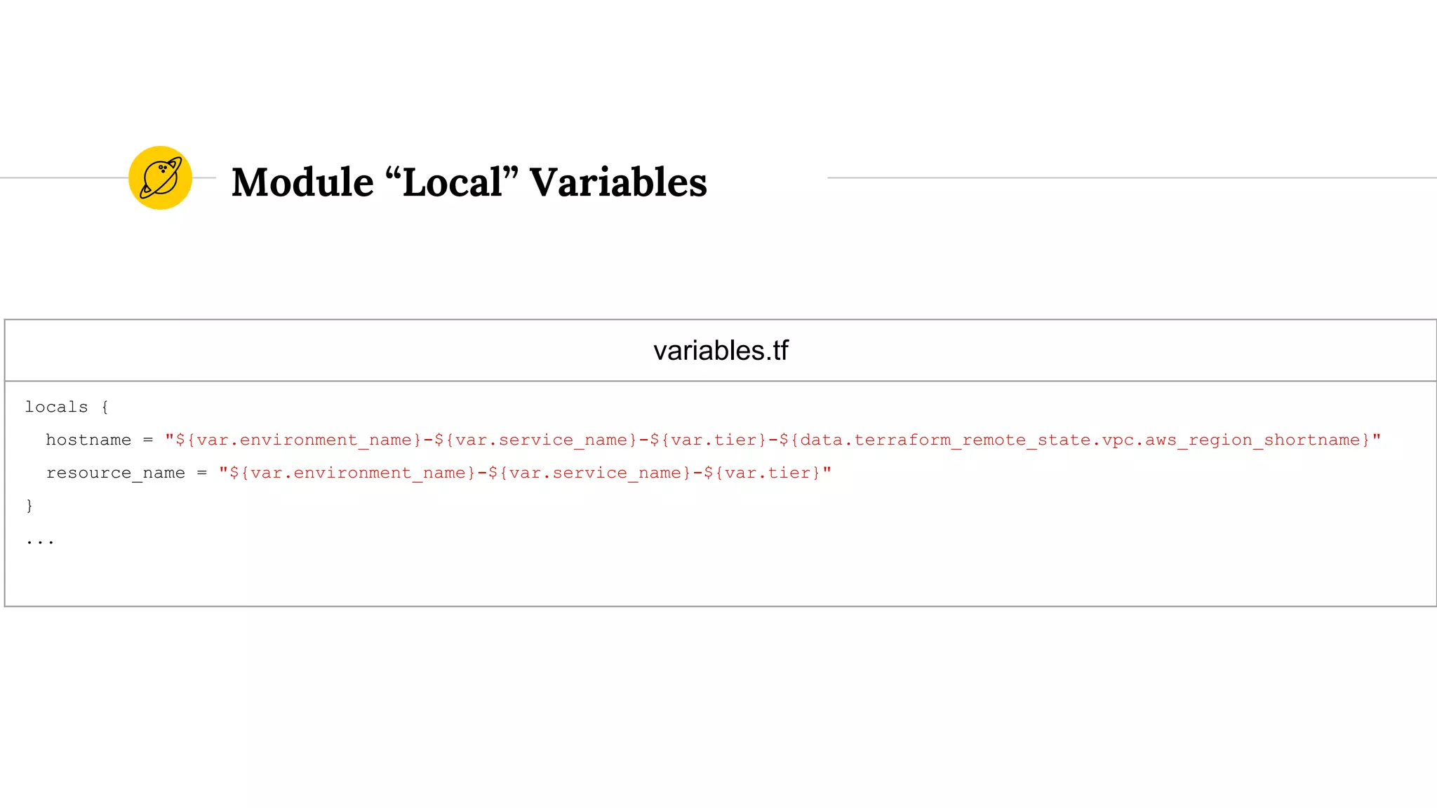 variables.tf
locals {
hostname = "${var.environment_name}-${var.service_name}-${var.tier}-${data.terraform_remote_state.vpc.aws_region_shortname}"
resource_name = "${var.environment_name}-${var.service_name}-${var.tier}"
}
...
Module “Local” Variables
 