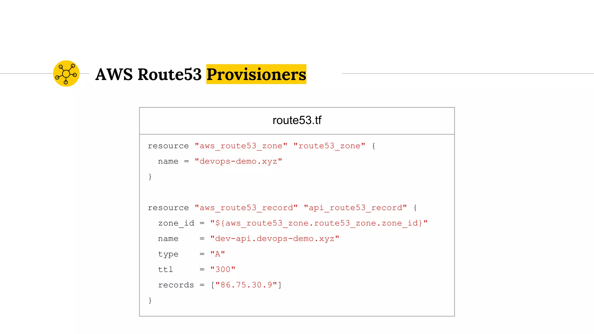 AWS Route53 Provisioners
route53.tf
resource "aws_route53_zone" "route53_zone" {
name = "devops-demo.xyz"
}
resource "aws_route53_record" "api_route53_record" {
zone_id = "${aws_route53_zone.route53_zone.zone_id}"
name = "dev-api.devops-demo.xyz"
type = "A"
ttl = "300"
records = ["86.75.30.9"]
}
 