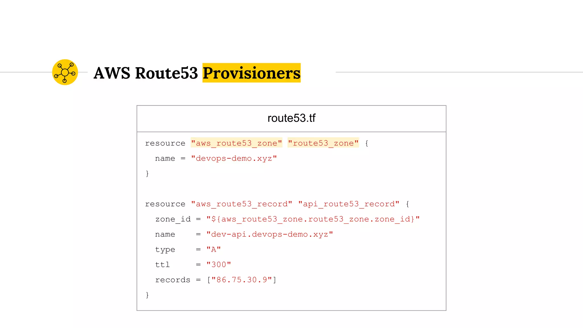 AWS Route53 Provisioners
route53.tf
resource "aws_route53_zone" "route53_zone" {
name = "devops-demo.xyz"
}
resource "aws_route53_record" "api_route53_record" {
zone_id = "${aws_route53_zone.route53_zone.zone_id}"
name = "dev-api.devops-demo.xyz"
type = "A"
ttl = "300"
records = ["86.75.30.9"]
}
 