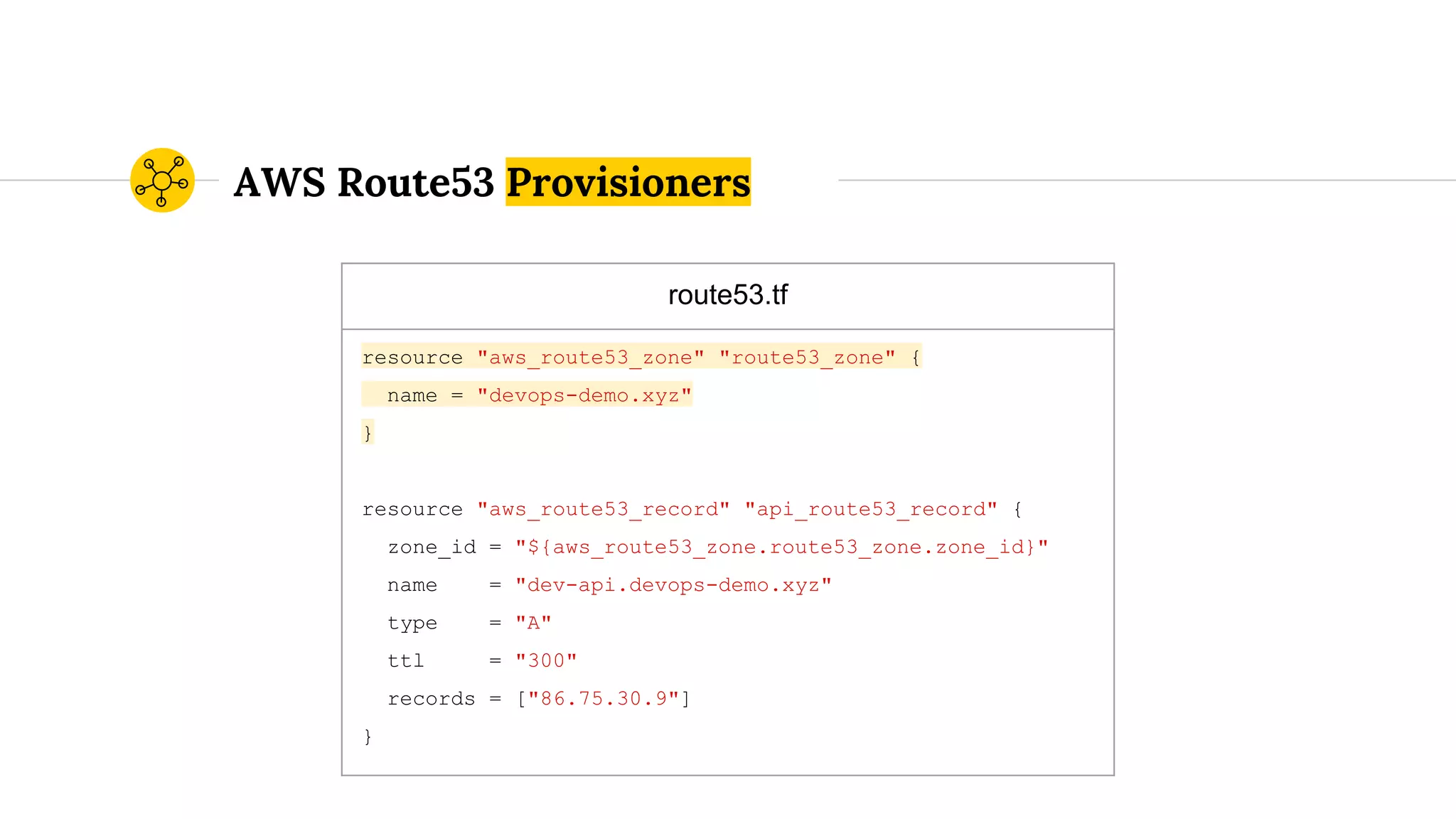 route53.tf
resource "aws_route53_zone" "route53_zone" {
name = "devops-demo.xyz"
}
resource "aws_route53_record" "api_route53_record" {
zone_id = "${aws_route53_zone.route53_zone.zone_id}"
name = "dev-api.devops-demo.xyz"
type = "A"
ttl = "300"
records = ["86.75.30.9"]
}
AWS Route53 Provisioners
 
