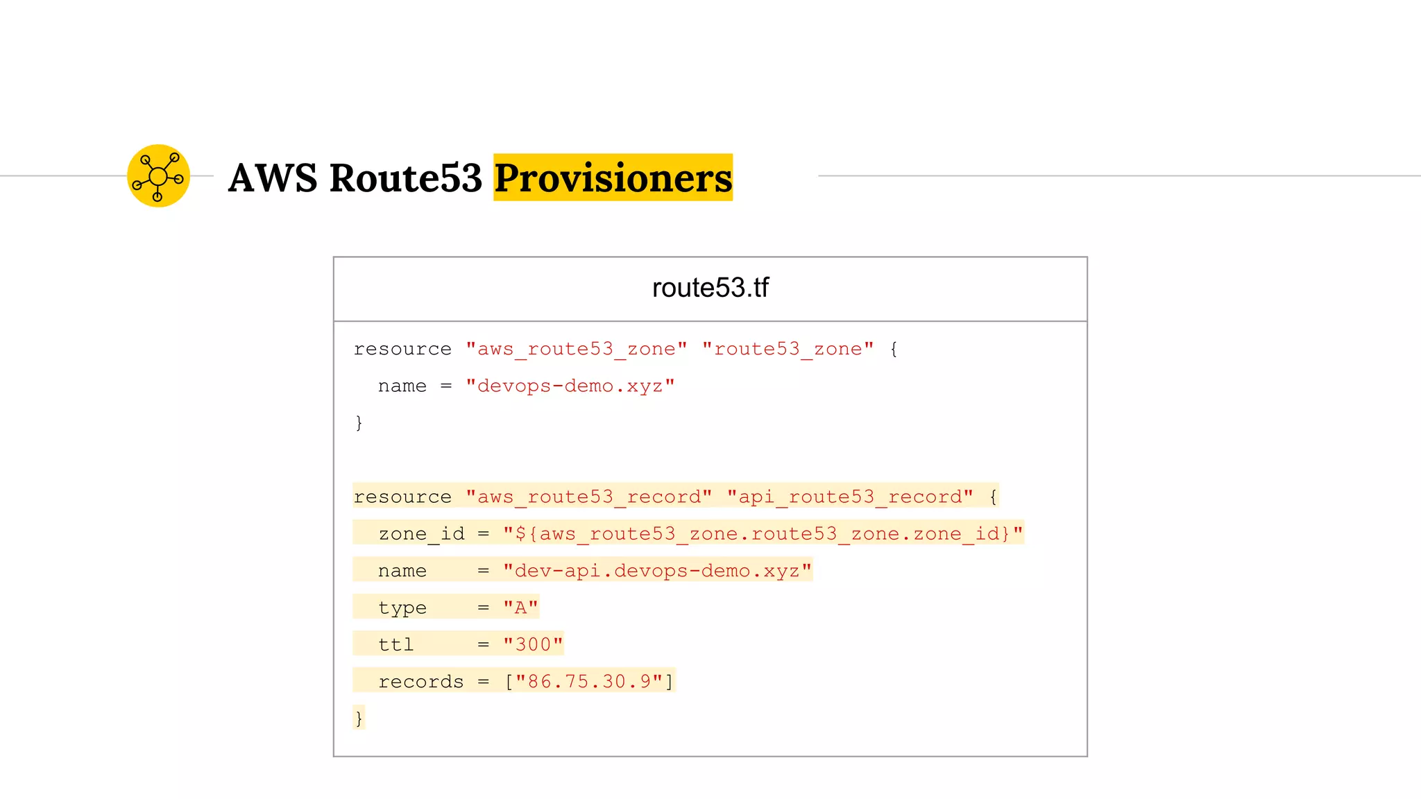 route53.tf
resource "aws_route53_zone" "route53_zone" {
name = "devops-demo.xyz"
}
resource "aws_route53_record" "api_route53_record" {
zone_id = "${aws_route53_zone.route53_zone.zone_id}"
name = "dev-api.devops-demo.xyz"
type = "A"
ttl = "300"
records = ["86.75.30.9"]
}
AWS Route53 Provisioners
 