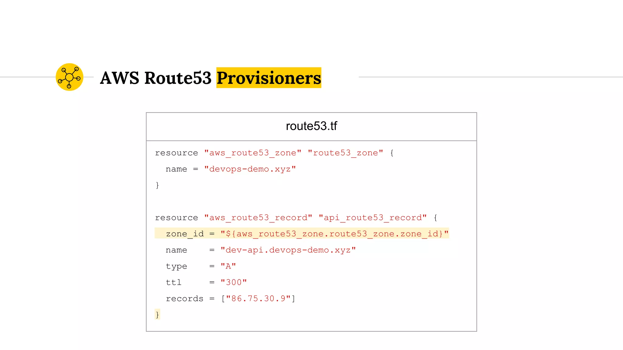 route53.tf
resource "aws_route53_zone" "route53_zone" {
name = "devops-demo.xyz"
}
resource "aws_route53_record" "api_route53_record" {
zone_id = "${aws_route53_zone.route53_zone.zone_id}"
name = "dev-api.devops-demo.xyz"
type = "A"
ttl = "300"
records = ["86.75.30.9"]
}
AWS Route53 Provisioners
 