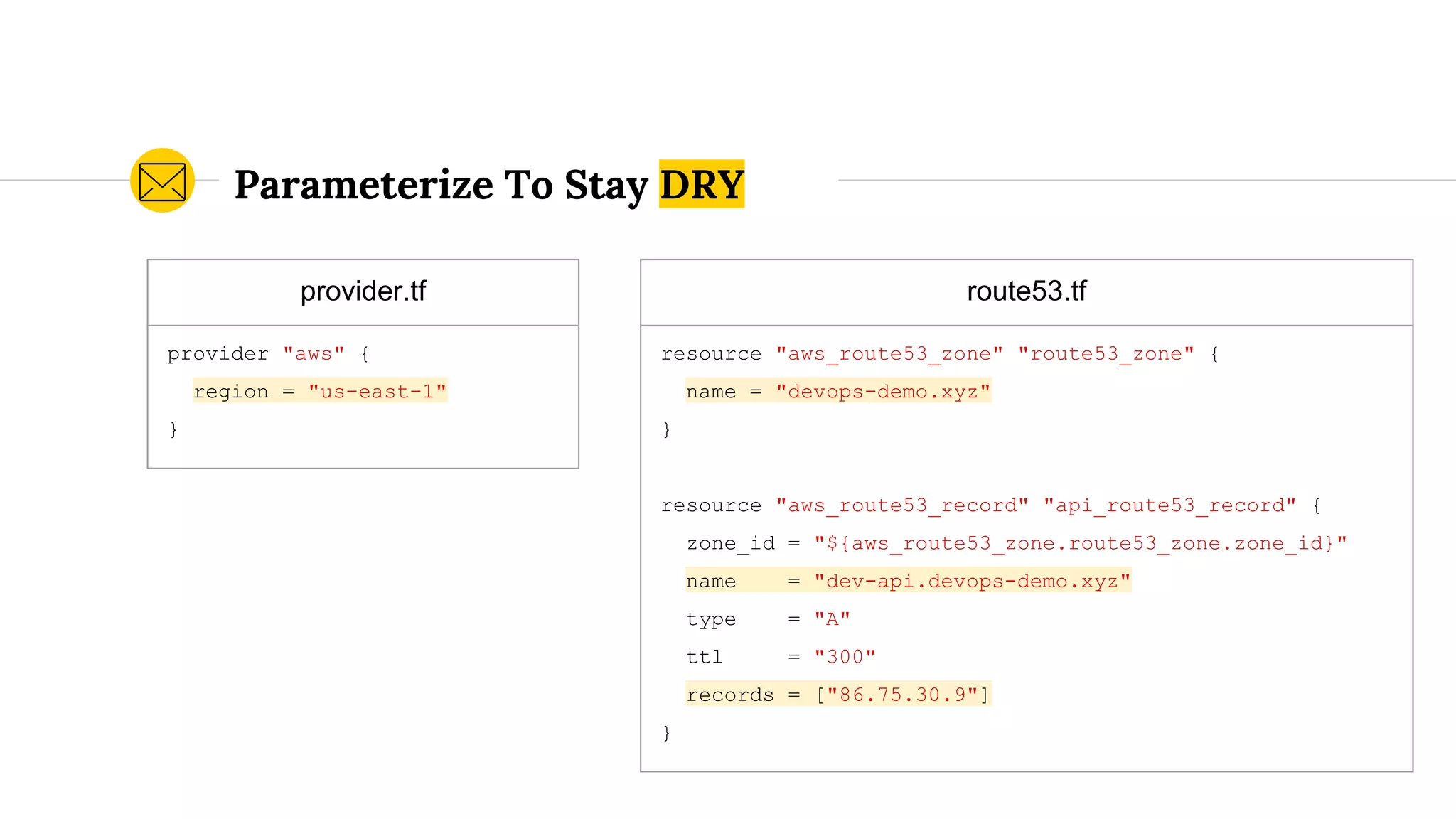 Parameterize To Stay DRY
provider.tf
provider "aws" {
region = "us-east-1"
}
route53.tf
resource "aws_route53_zone" "route53_zone" {
name = "devops-demo.xyz"
}
resource "aws_route53_record" "api_route53_record" {
zone_id = "${aws_route53_zone.route53_zone.zone_id}"
name = "dev-api.devops-demo.xyz"
type = "A"
ttl = "300"
records = ["86.75.30.9"]
}
 