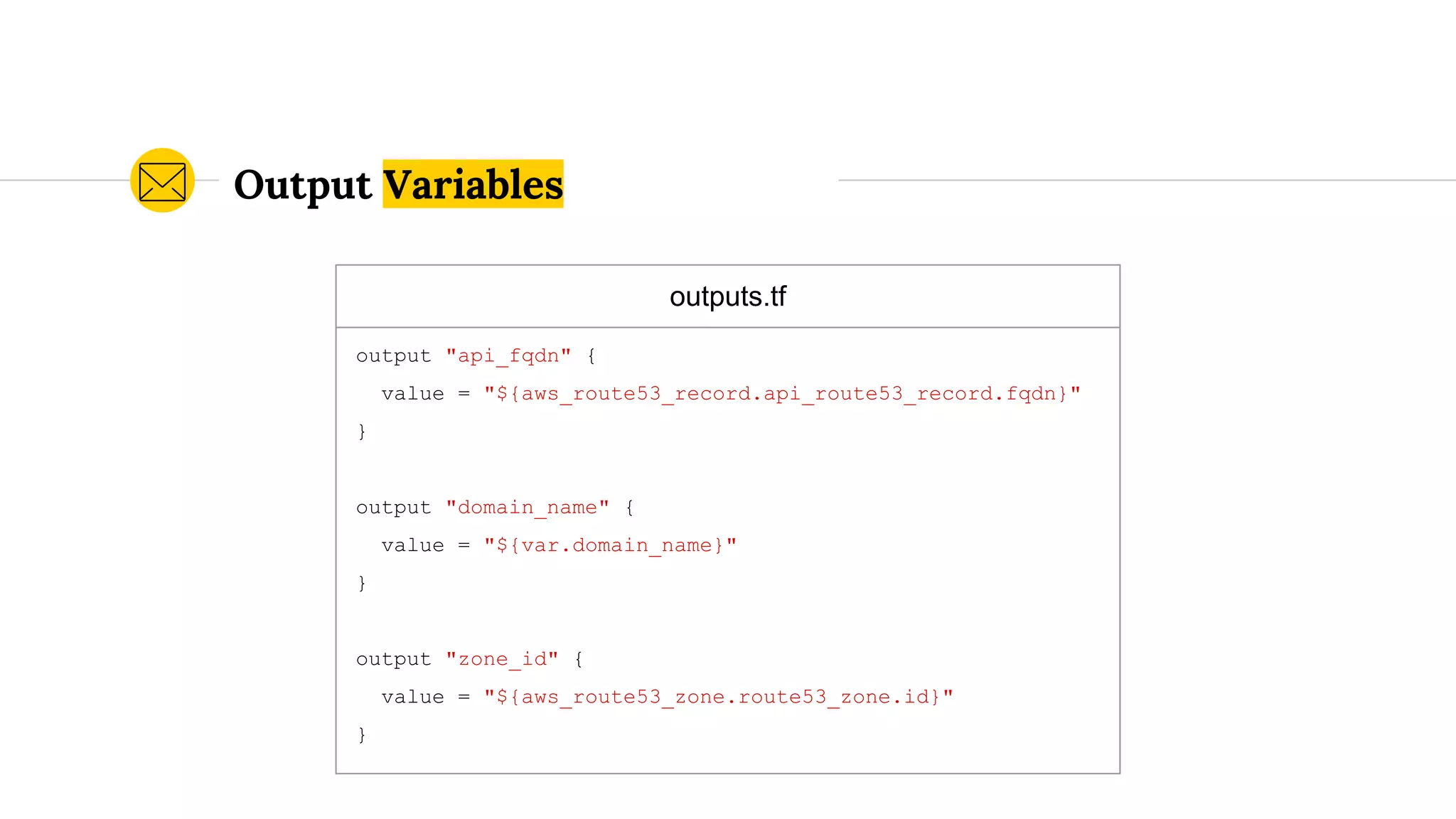outputs.tf
output "api_fqdn" {
value = "${aws_route53_record.api_route53_record.fqdn}"
}
output "domain_name" {
value = "${var.domain_name}"
}
output "zone_id" {
value = "${aws_route53_zone.route53_zone.id}"
}
Output Variables
 