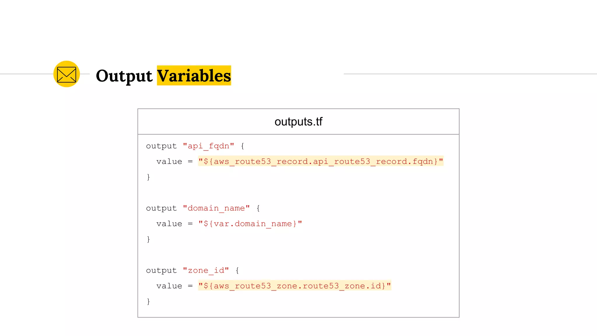 outputs.tf
output "api_fqdn" {
value = "${aws_route53_record.api_route53_record.fqdn}"
}
output "domain_name" {
value = "${var.domain_name}"
}
output "zone_id" {
value = "${aws_route53_zone.route53_zone.id}"
}
Output Variables
 