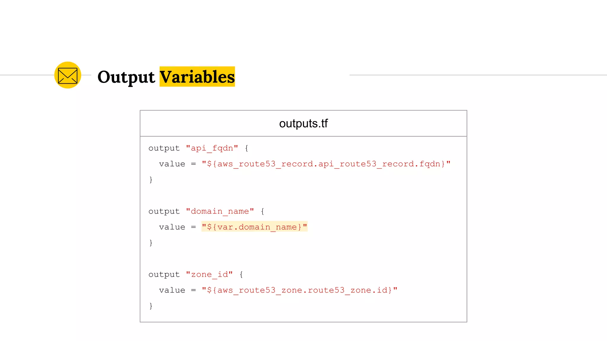 outputs.tf
output "api_fqdn" {
value = "${aws_route53_record.api_route53_record.fqdn}"
}
output "domain_name" {
value = "${var.domain_name}"
}
output "zone_id" {
value = "${aws_route53_zone.route53_zone.id}"
}
Output Variables
 