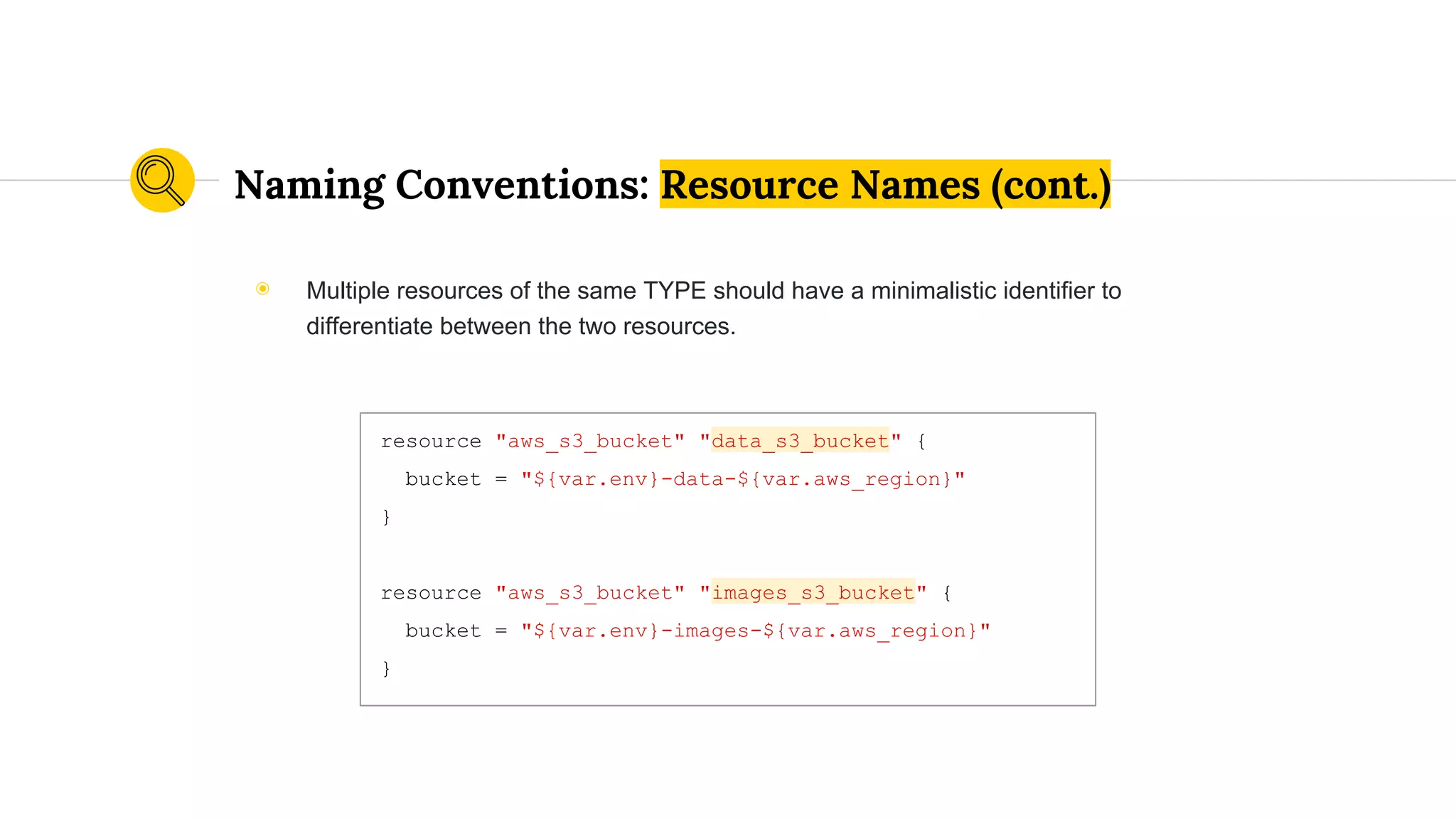 Naming Conventions: Resource Names (cont.)
resource "aws_s3_bucket" "data_s3_bucket" {
bucket = "${var.env}-data-${var.aws_region}"
}
resource "aws_s3_bucket" "images_s3_bucket" {
bucket = "${var.env}-images-${var.aws_region}"
}
◉ Multiple resources of the same TYPE should have a minimalistic identifier to
differentiate between the two resources.
 