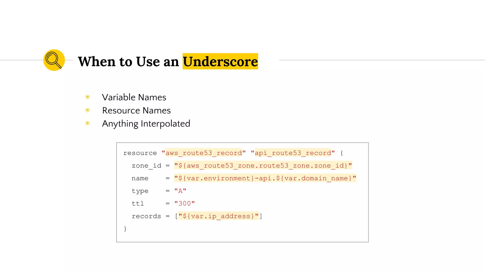 When to Use an Underscore
resource "aws_route53_record" "api_route53_record" {
zone_id = "${aws_route53_zone.route53_zone.zone_id}"
name = "${var.environment}-api.${var.domain_name}"
type = "A"
ttl = "300"
records = ["${var.ip_address}"]
}
◉ Variable Names
◉ Resource Names
◉ Anything Interpolated
 