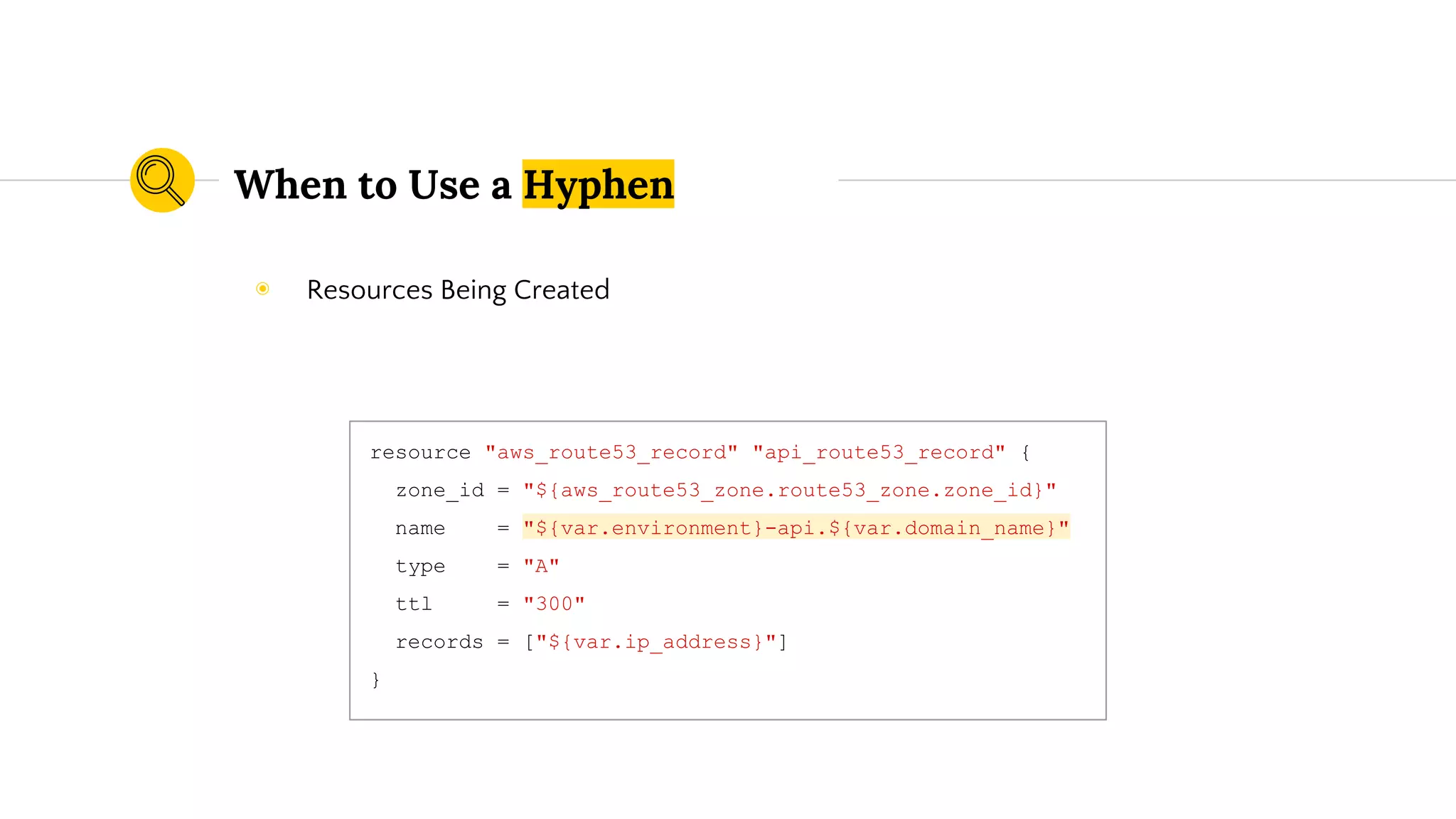 When to Use a Hyphen
resource "aws_route53_record" "api_route53_record" {
zone_id = "${aws_route53_zone.route53_zone.zone_id}"
name = "${var.environment}-api.${var.domain_name}"
type = "A"
ttl = "300"
records = ["${var.ip_address}"]
}
◉ Resources Being Created
 