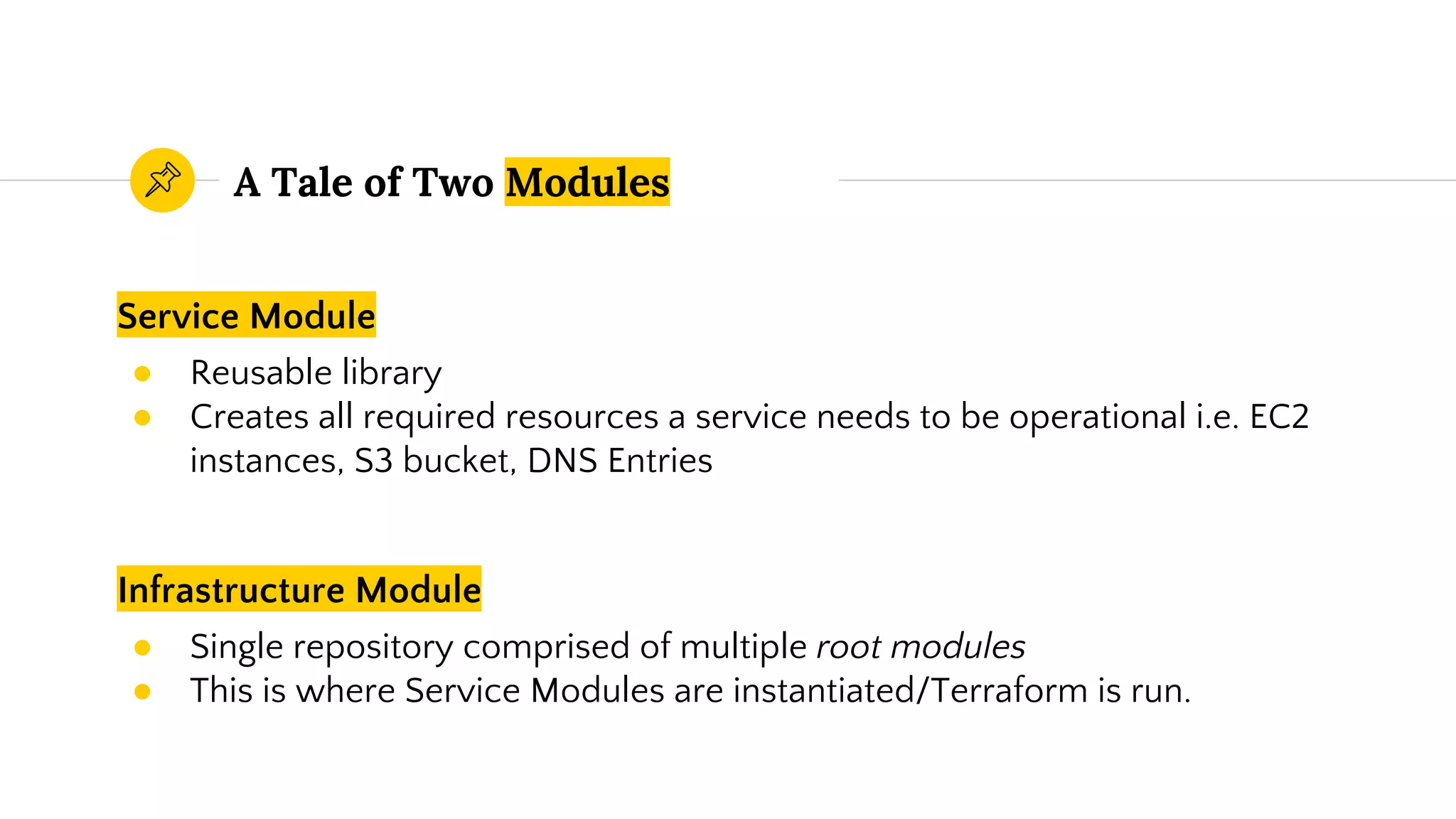 Service Module
● Reusable library
● Creates all required resources a service needs to be operational i.e. EC2
instances, S3 bucket, DNS Entries
A Tale of Two Modules
Infrastructure Module
● Single repository comprised of multiple root modules
● This is where Service Modules are instantiated/Terraform is run.
 