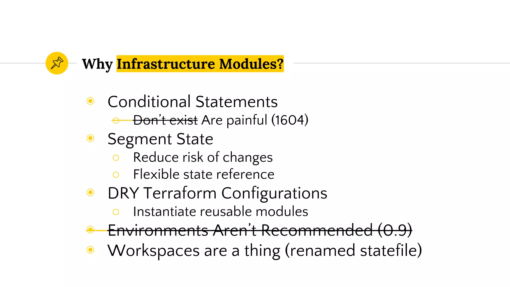 Why Infrastructure Modules?
◉ Conditional Statements
○ Don’t exist Are painful (1604)
◉ Segment State
○ Reduce risk of changes
○ Flexible state reference
◉ DRY Terraform Configurations
○ Instantiate reusable modules
◉ Environments Aren’t Recommended (0.9)
◉ Workspaces are a thing (renamed statefile)
 