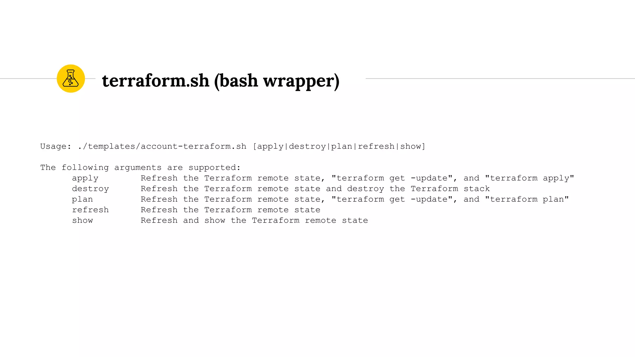 terraform.sh (bash wrapper)
Usage: ./templates/account-terraform.sh [apply|destroy|plan|refresh|show]
The following arguments are supported:
apply Refresh the Terraform remote state, "terraform get -update", and "terraform apply"
destroy Refresh the Terraform remote state and destroy the Terraform stack
plan Refresh the Terraform remote state, "terraform get -update", and "terraform plan"
refresh Refresh the Terraform remote state
show Refresh and show the Terraform remote state
 