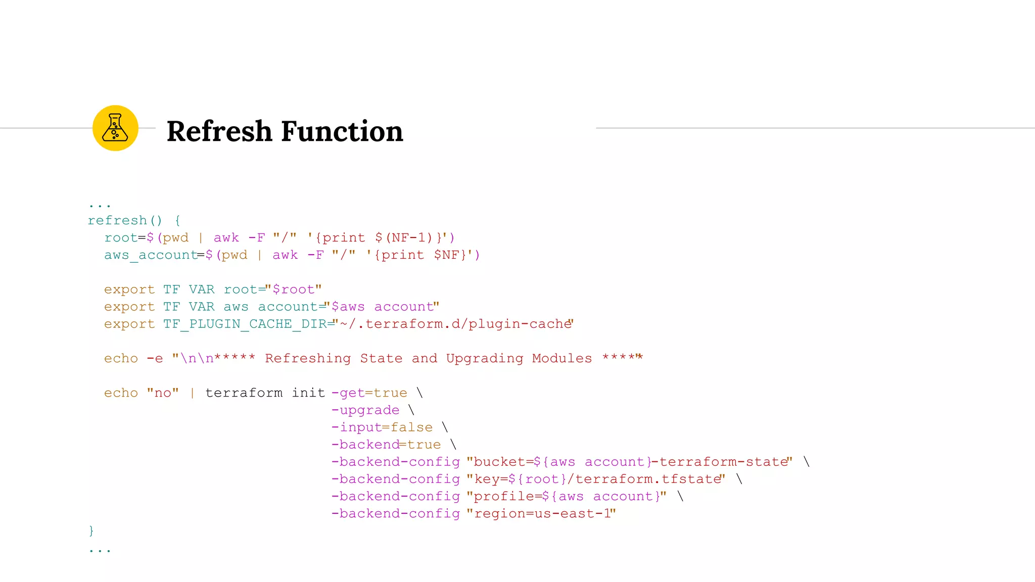 Refresh Function
...
refresh() {
root=$(pwd | awk -F "/" '{print $(NF-1)}')
aws_account=$(pwd | awk -F "/" '{print $NF}')
export TF_VAR_root="$root"
export TF_VAR_aws_account="$aws_account"
export TF_PLUGIN_CACHE_DIR="~/.terraform.d/plugin-cache"
echo -e "nn***** Refreshing State and Upgrading Modules *****"
echo "no" | terraform init -get=true 
-upgrade 
-input=false 
-backend=true 
-backend-config "bucket=${aws_account}-terraform-state" 
-backend-config "key=${root}/terraform.tfstate" 
-backend-config "profile=${aws_account}" 
-backend-config "region=us-east-1"
}
...
 