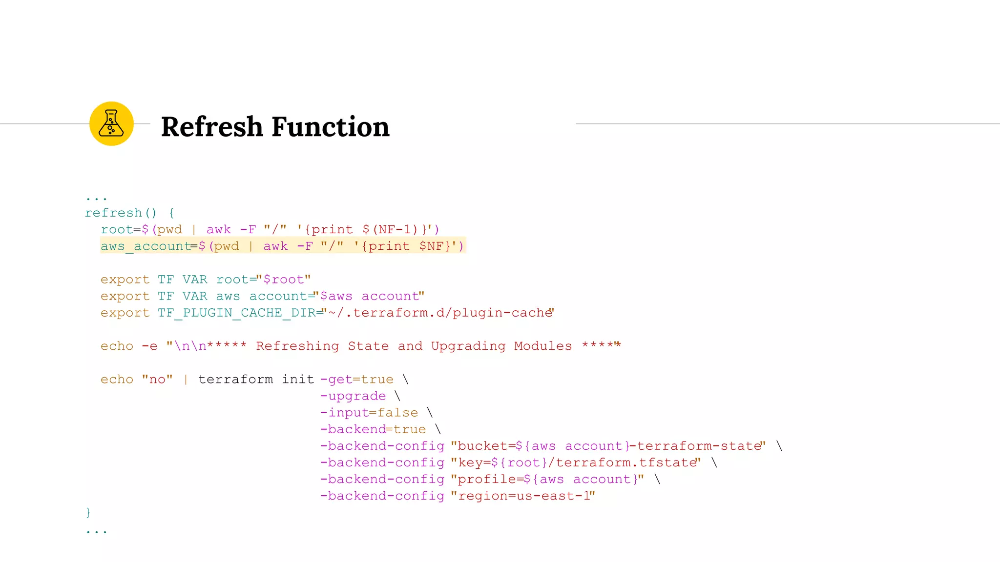Refresh Function
...
refresh() {
root=$(pwd | awk -F "/" '{print $(NF-1)}')
aws_account=$(pwd | awk -F "/" '{print $NF}')
export TF_VAR_root="$root"
export TF_VAR_aws_account="$aws_account"
export TF_PLUGIN_CACHE_DIR="~/.terraform.d/plugin-cache"
echo -e "nn***** Refreshing State and Upgrading Modules *****"
echo "no" | terraform init -get=true 
-upgrade 
-input=false 
-backend=true 
-backend-config "bucket=${aws_account}-terraform-state" 
-backend-config "key=${root}/terraform.tfstate" 
-backend-config "profile=${aws_account}" 
-backend-config "region=us-east-1"
}
...
 