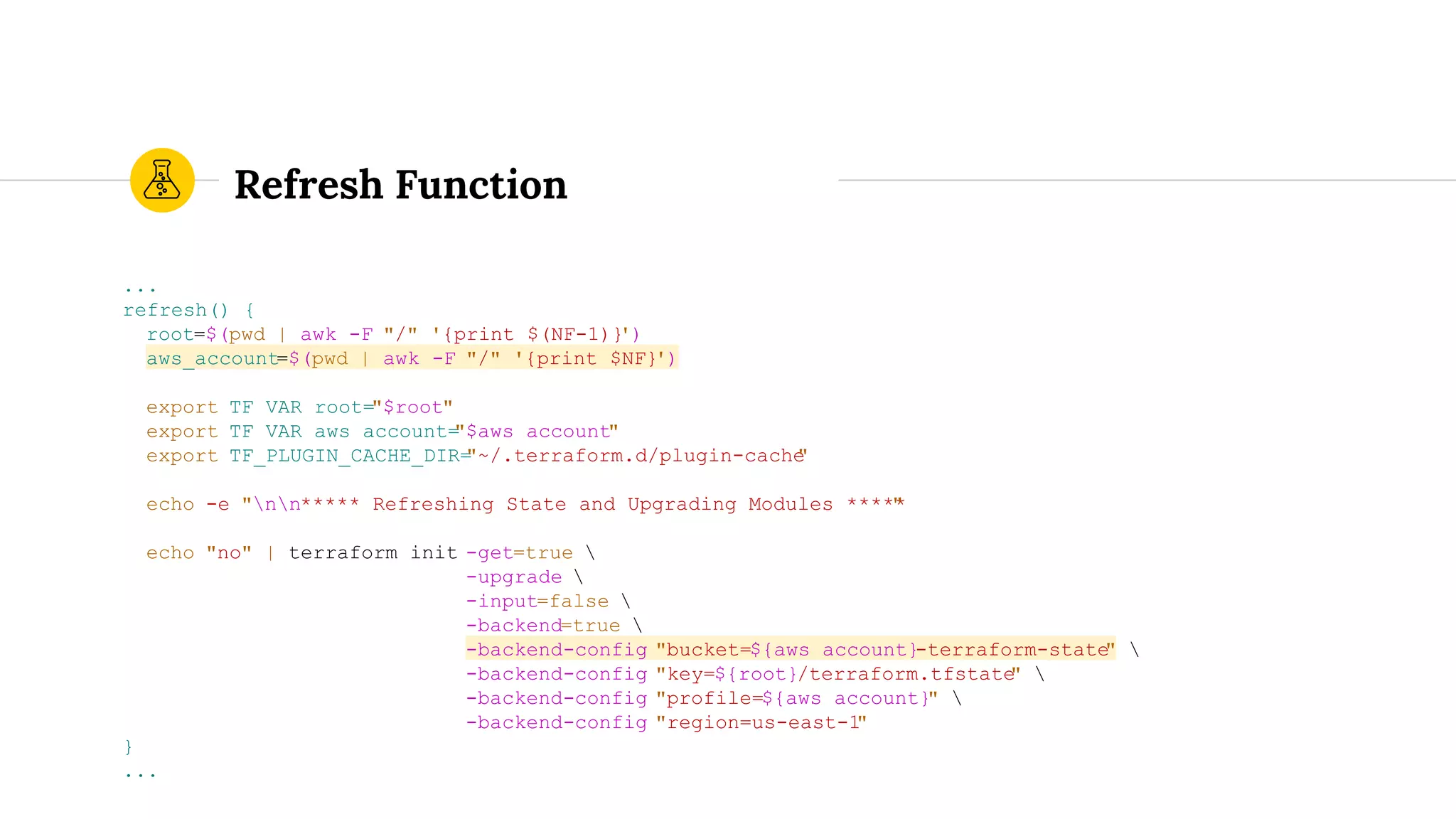 Refresh Function
...
refresh() {
root=$(pwd | awk -F "/" '{print $(NF-1)}')
aws_account=$(pwd | awk -F "/" '{print $NF}')
export TF_VAR_root="$root"
export TF_VAR_aws_account="$aws_account"
export TF_PLUGIN_CACHE_DIR="~/.terraform.d/plugin-cache"
echo -e "nn***** Refreshing State and Upgrading Modules *****"
echo "no" | terraform init -get=true 
-upgrade 
-input=false 
-backend=true 
-backend-config "bucket=${aws_account}-terraform-state" 
-backend-config "key=${root}/terraform.tfstate" 
-backend-config "profile=${aws_account}" 
-backend-config "region=us-east-1"
}
...
 