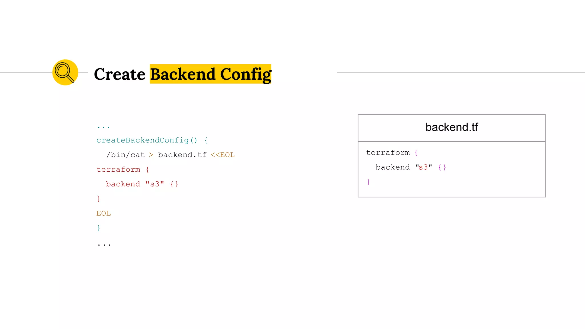 ...
createBackendConfig() {
/bin/cat > backend.tf <<EOL
terraform {
backend "s3" {}
}
EOL
}
...
Create Backend Config
backend.tf
terraform {
backend "s3" {}
}
 