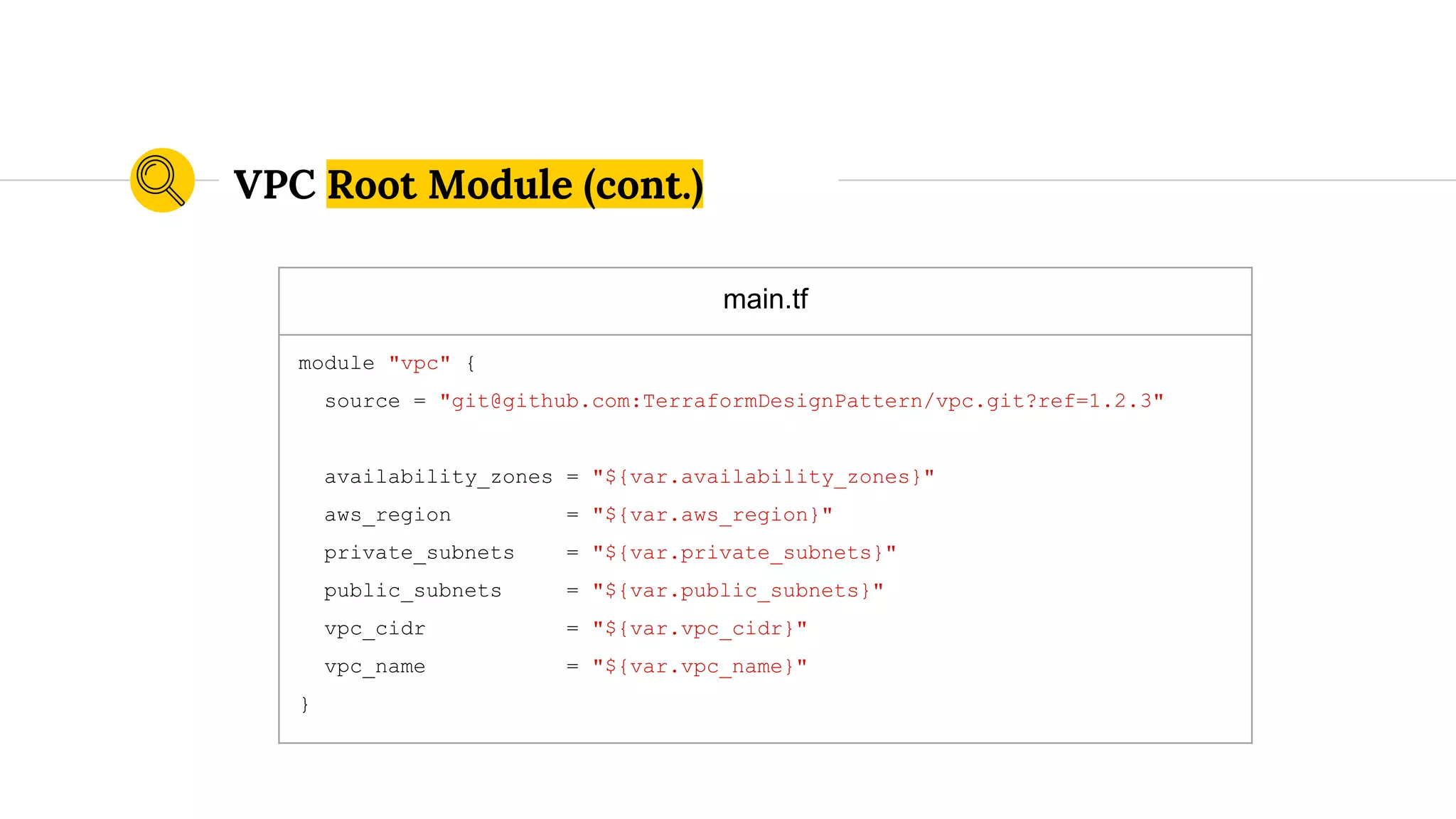 main.tf
module "vpc" {
source = "git@github.com:TerraformDesignPattern/vpc.git?ref=1.2.3"
availability_zones = "${var.availability_zones}"
aws_region = "${var.aws_region}"
private_subnets = "${var.private_subnets}"
public_subnets = "${var.public_subnets}"
vpc_cidr = "${var.vpc_cidr}"
vpc_name = "${var.vpc_name}"
}
VPC Root Module (cont.)
 