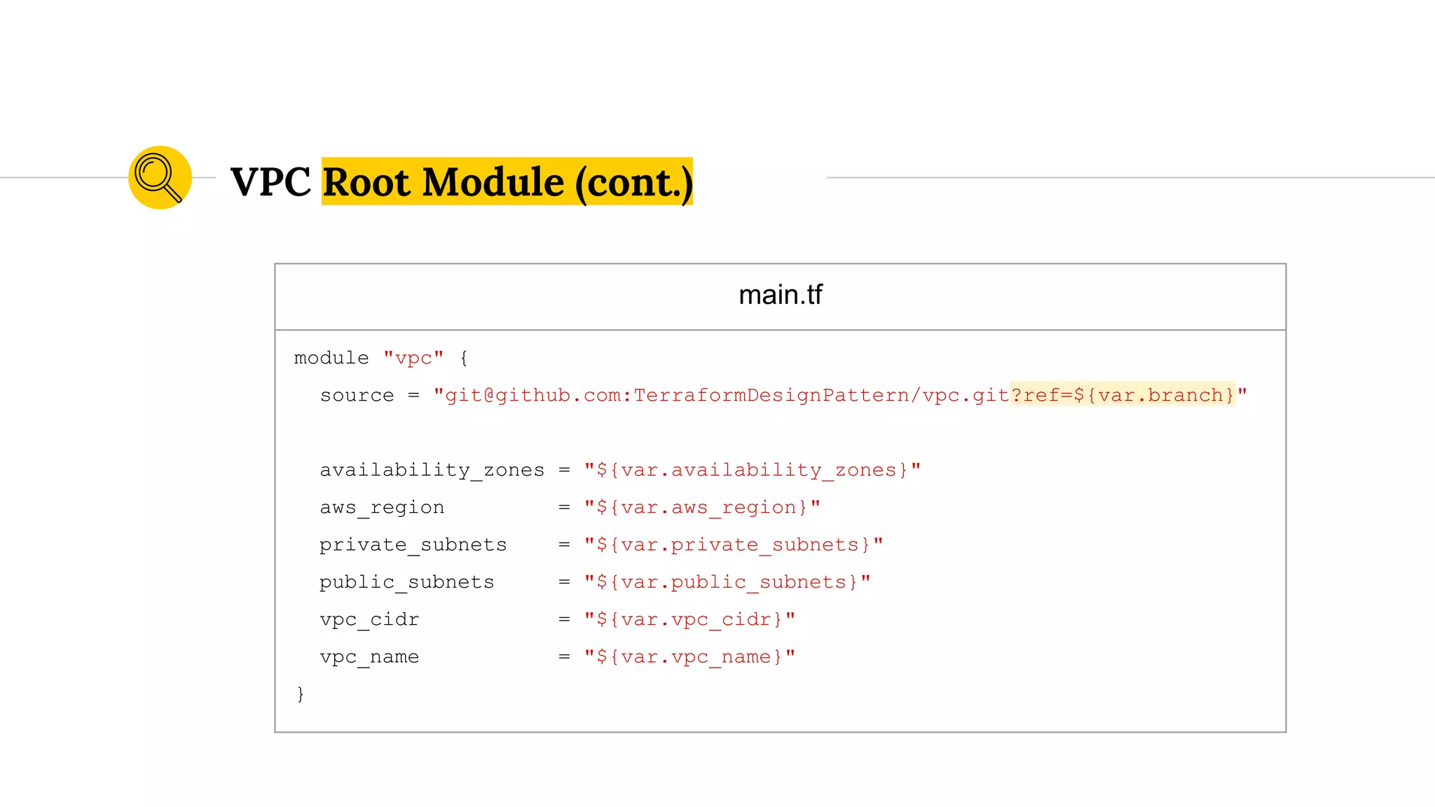main.tf
module "vpc" {
source = "git@github.com:TerraformDesignPattern/vpc.git?ref=${var.branch}"
availability_zones = "${var.availability_zones}"
aws_region = "${var.aws_region}"
private_subnets = "${var.private_subnets}"
public_subnets = "${var.public_subnets}"
vpc_cidr = "${var.vpc_cidr}"
vpc_name = "${var.vpc_name}"
}
VPC Root Module (cont.)
 