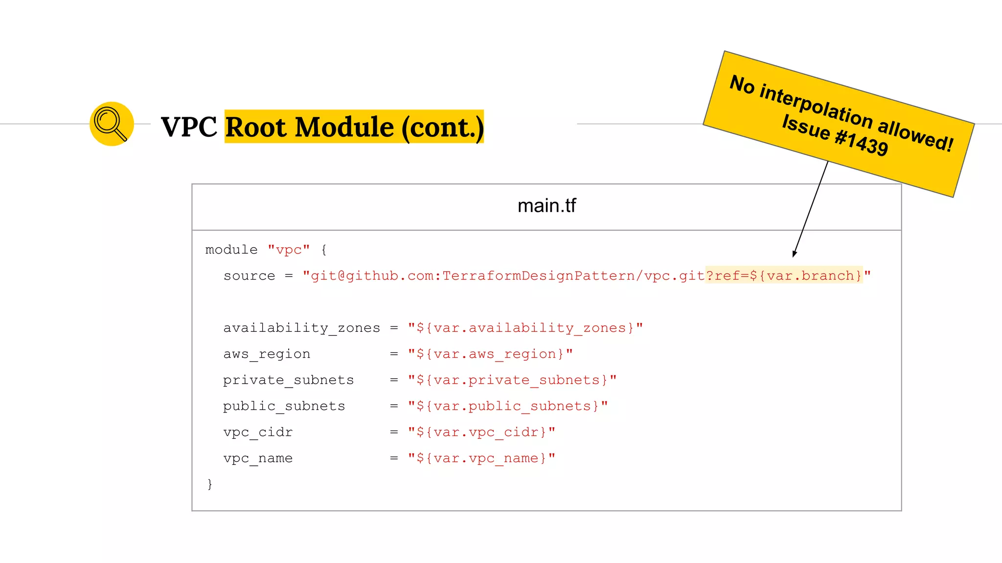 main.tf
module "vpc" {
source = "git@github.com:TerraformDesignPattern/vpc.git?ref=${var.branch}"
availability_zones = "${var.availability_zones}"
aws_region = "${var.aws_region}"
private_subnets = "${var.private_subnets}"
public_subnets = "${var.public_subnets}"
vpc_cidr = "${var.vpc_cidr}"
vpc_name = "${var.vpc_name}"
}
VPC Root Module (cont.)
No interpolation allowed!
Issue #1439
 