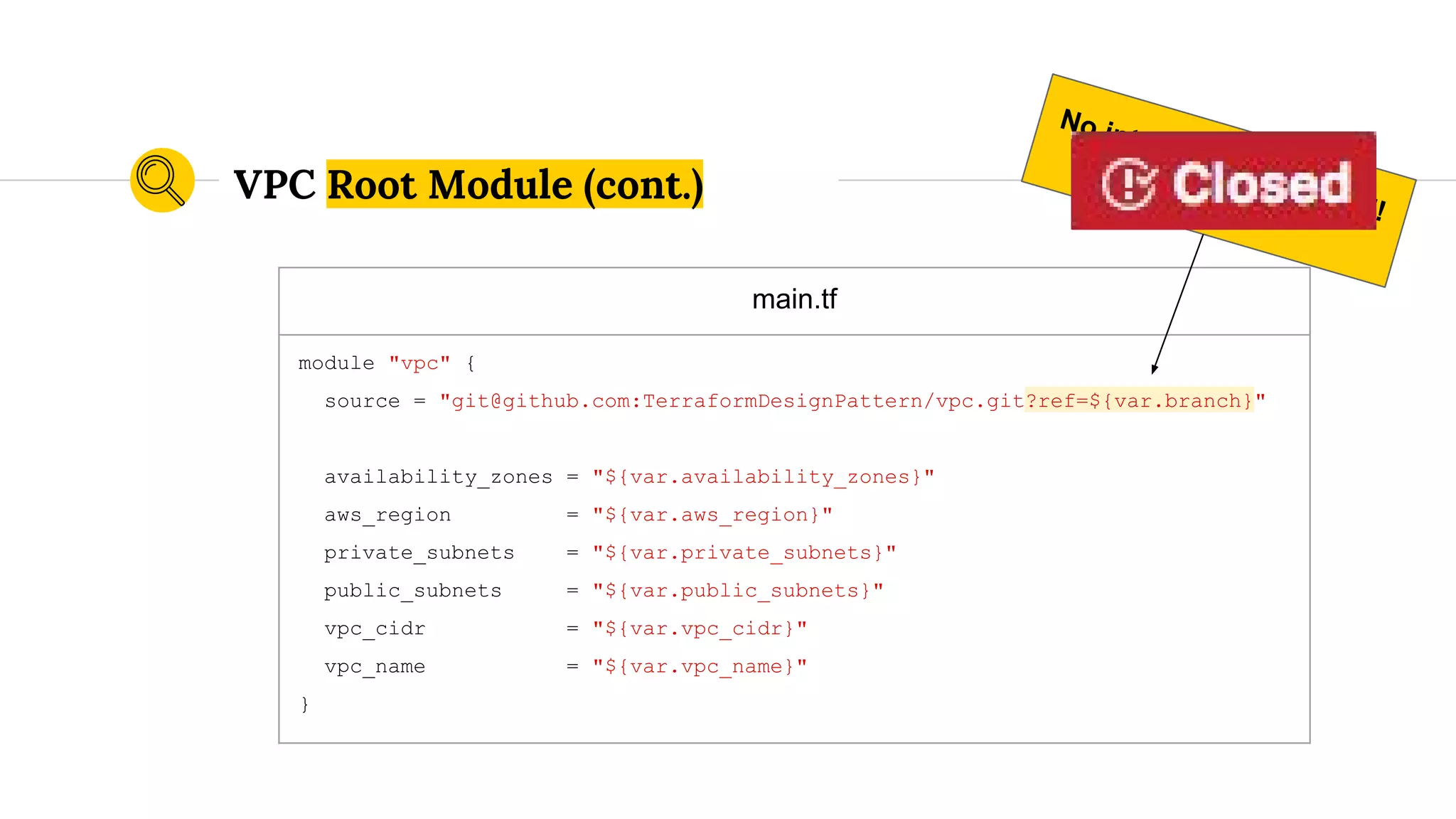 main.tf
module "vpc" {
source = "git@github.com:TerraformDesignPattern/vpc.git?ref=${var.branch}"
availability_zones = "${var.availability_zones}"
aws_region = "${var.aws_region}"
private_subnets = "${var.private_subnets}"
public_subnets = "${var.public_subnets}"
vpc_cidr = "${var.vpc_cidr}"
vpc_name = "${var.vpc_name}"
}
VPC Root Module (cont.)
No interpolation allowed!
Issue #1439
 