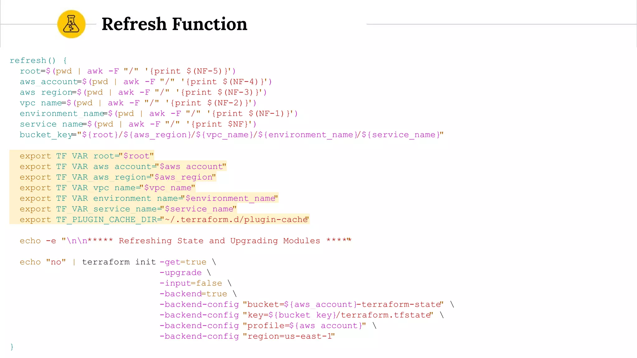 refresh() {
root=$(pwd | awk -F "/" '{print $(NF-5)}')
aws_account=$(pwd | awk -F "/" '{print $(NF-4)}')
aws_region=$(pwd | awk -F "/" '{print $(NF-3)}')
vpc_name=$(pwd | awk -F "/" '{print $(NF-2)}')
environment_name=$(pwd | awk -F "/" '{print $(NF-1)}')
service_name=$(pwd | awk -F "/" '{print $NF}')
bucket_key="${root}/${aws_region}/${vpc_name}/${environment_name}/${service_name}"
export TF_VAR_root="$root"
export TF_VAR_aws_account="$aws_account"
export TF_VAR_aws_region="$aws_region"
export TF_VAR_vpc_name="$vpc_name"
export TF_VAR_environment_name="$environment_name"
export TF_VAR_service_name="$service_name"
export TF_PLUGIN_CACHE_DIR="~/.terraform.d/plugin-cache"
echo -e "nn***** Refreshing State and Upgrading Modules *****"
echo "no" | terraform init -get=true 
-upgrade 
-input=false 
-backend=true 
-backend-config "bucket=${aws_account}-terraform-state" 
-backend-config "key=${bucket_key}/terraform.tfstate" 
-backend-config "profile=${aws_account}" 
-backend-config "region=us-east-1"
}
Refresh Function
 
