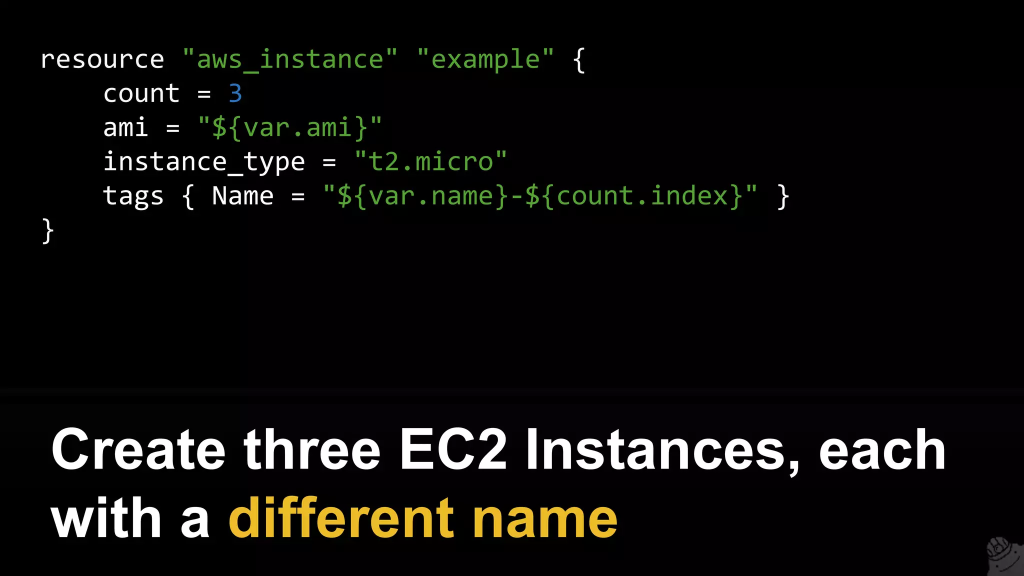 resource "aws_instance" "example" {
count = 3
ami = "${var.ami}"
instance_type = "t2.micro"
tags { Name = "${var.name}-${count.index}" }
}
Create three EC2 Instances, each
with a different name
 